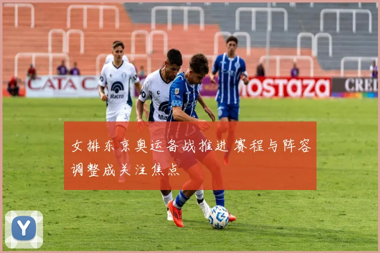 女排东京奥运备战推进 赛程与阵容调整成关注焦点