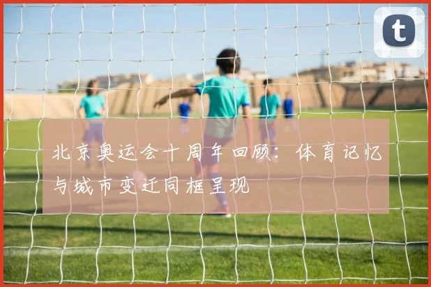 北京奥运会十周年回顾:体育记忆与城市变迁同框呈现
