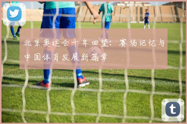 北京奥运会十年回望:赛场记忆与中国体育发展新篇章