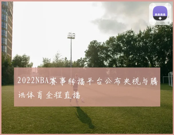 2022NBA赛事转播平台公布央视与腾讯体育全程直播