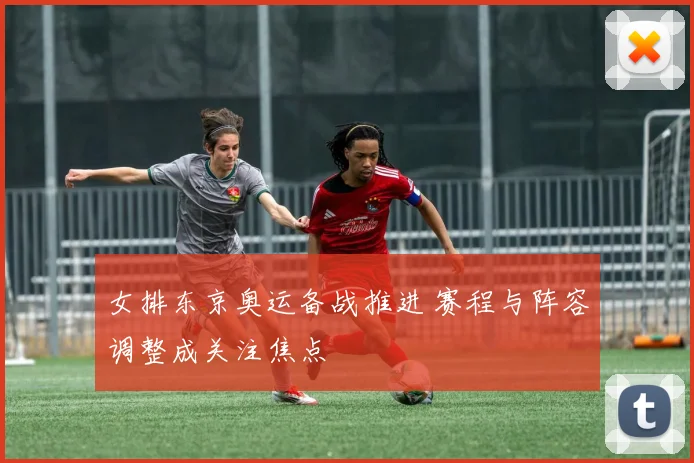 女排东京奥运备战推进 赛程与阵容调整成关注焦点
