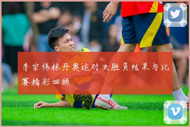 李宗伟林丹奥运对决胜负结果与比赛精彩回顾