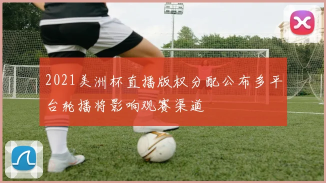 2021美洲杯直播版权分配公布多平台轮播将影响观赛渠道