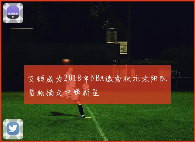 艾顿成为2018年NBA选秀状元太阳队首轮摘走中锋新星