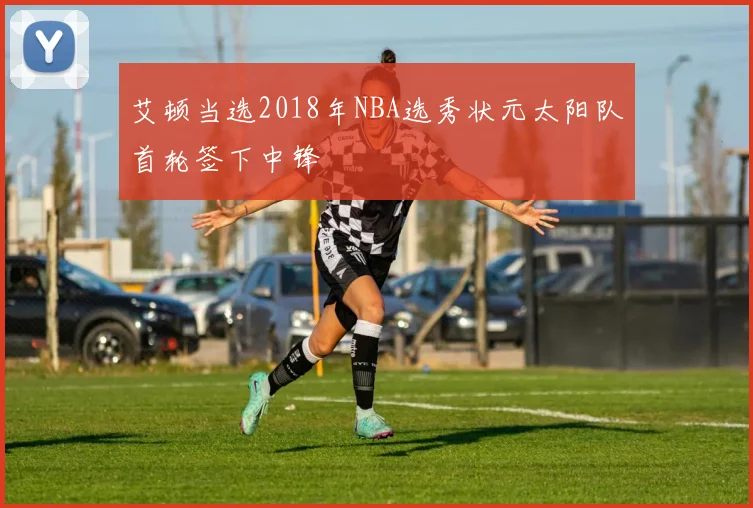 艾顿当选2018年NBA选秀状元太阳队首轮签下中锋