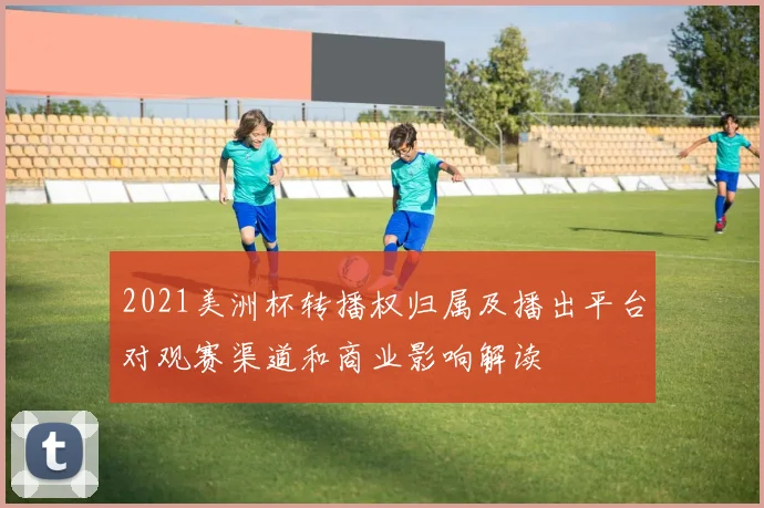 2021美洲杯转播权归属及播出平台对观赛渠道和商业影响解读
