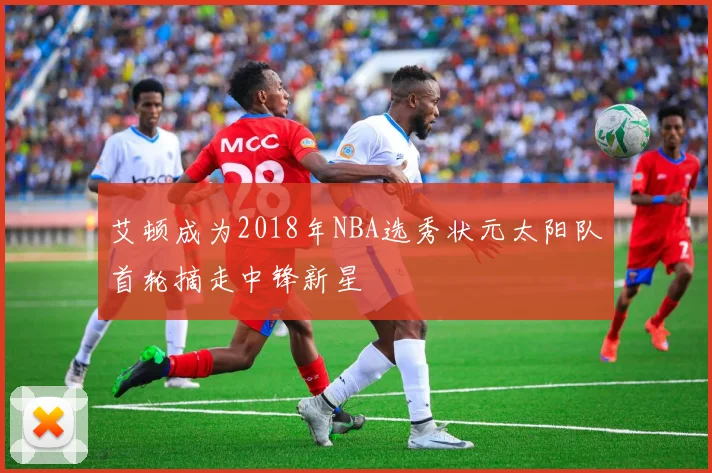 艾顿成为2018年NBA选秀状元太阳队首轮摘走中锋新星