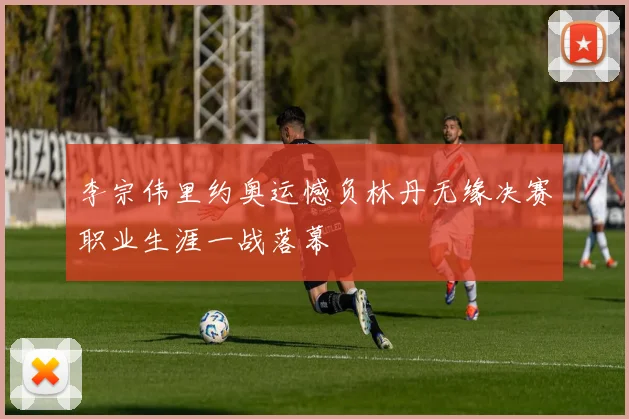 李宗伟里约奥运憾负林丹无缘决赛职业生涯一战落幕