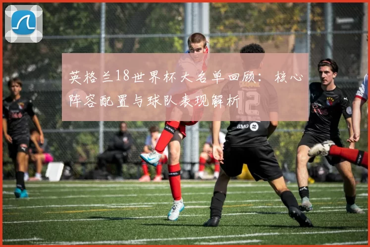 英格兰18世界杯大名单回顾：核心阵容配置与球队表现解析