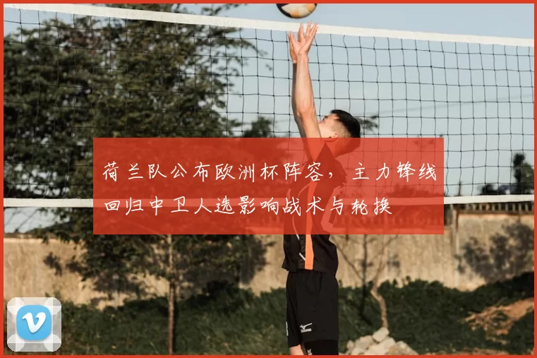 荷兰队公布欧洲杯阵容，主力锋线回归中卫人选影响战术与轮换